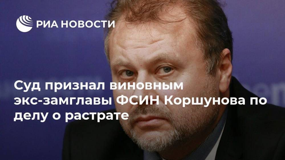 Олег Коршунов - Суд признал виновным экс-замглавы ФСИН Коршунова по делу о растрате - ria.ru - Москва