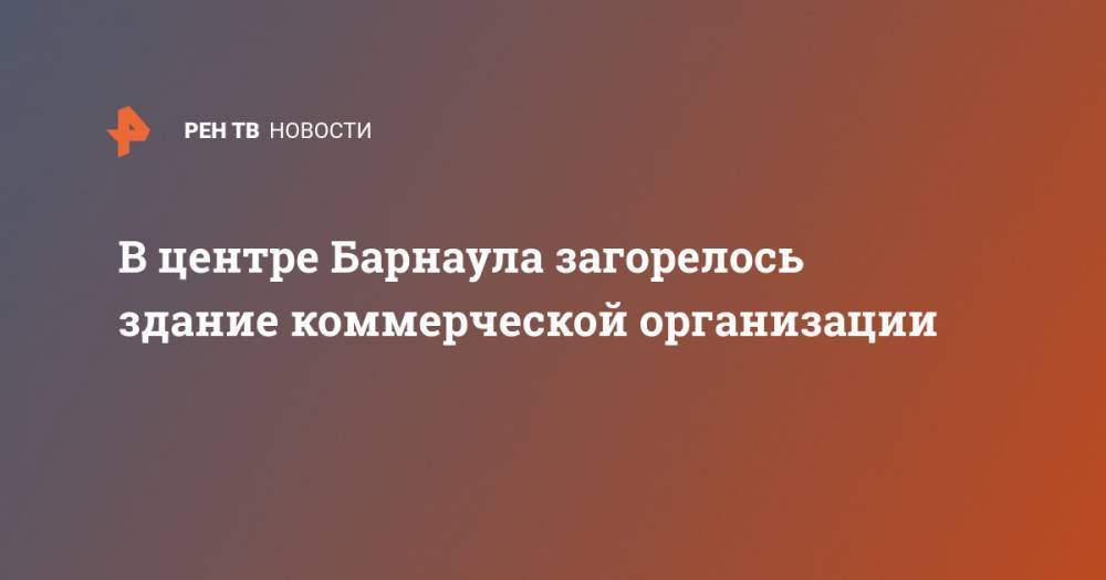 В центре Барнаула загорелось здание коммерческой организации - ren.tv - Барнаул