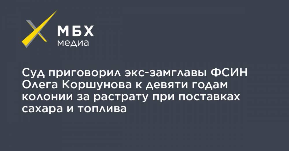 Олег Коршунов - Суд приговорил экс-замглавы ФСИН Олега Коршунова к девяти годам колонии за растрату при поставках сахара и топлива - mbk.news - Москва