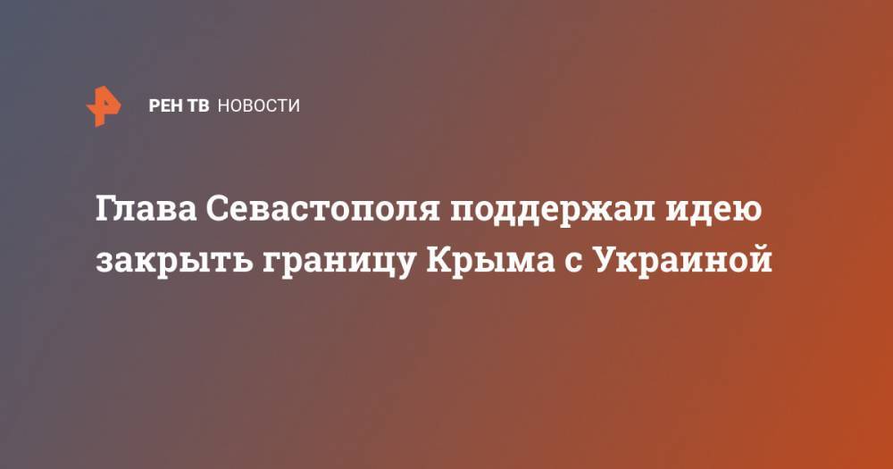 Михаил Развожаев - Сергей Аксенов - Глава Севастополя поддержал идею закрыть границу Крыма с Украиной - ren.tv - Россия - Украина - Крым - Севастополь