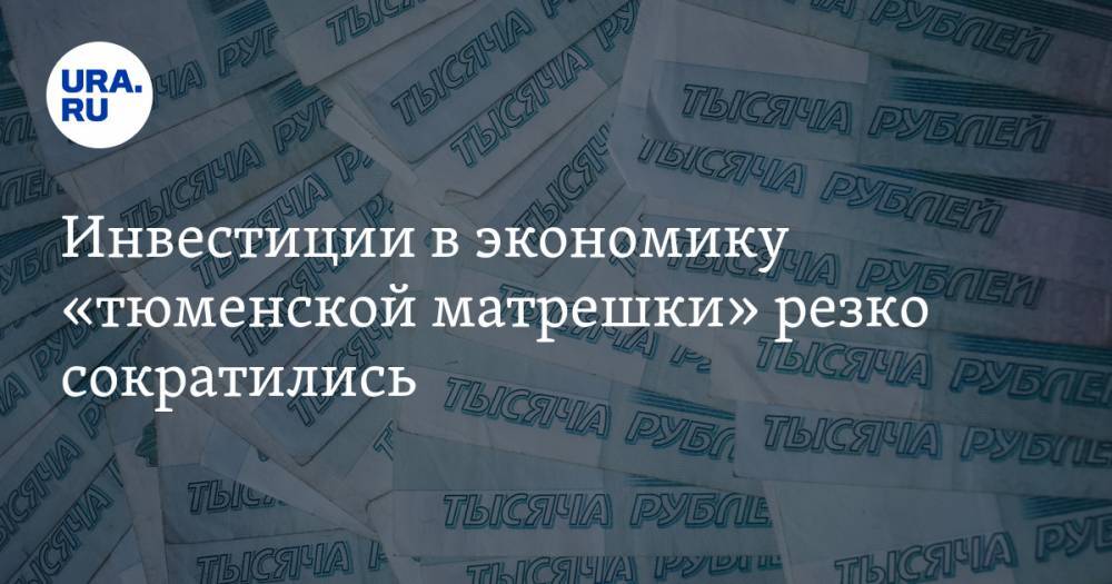 Инвестиции в экономику «тюменской матрешки» резко сократились - ura.news - Тюменская обл. - Югра