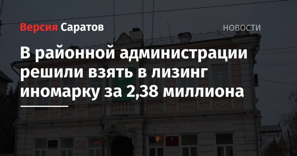 В районной администрации решили взять в лизинг иномарку за 2,38 миллиона - nversia.ru - район Пугачевский