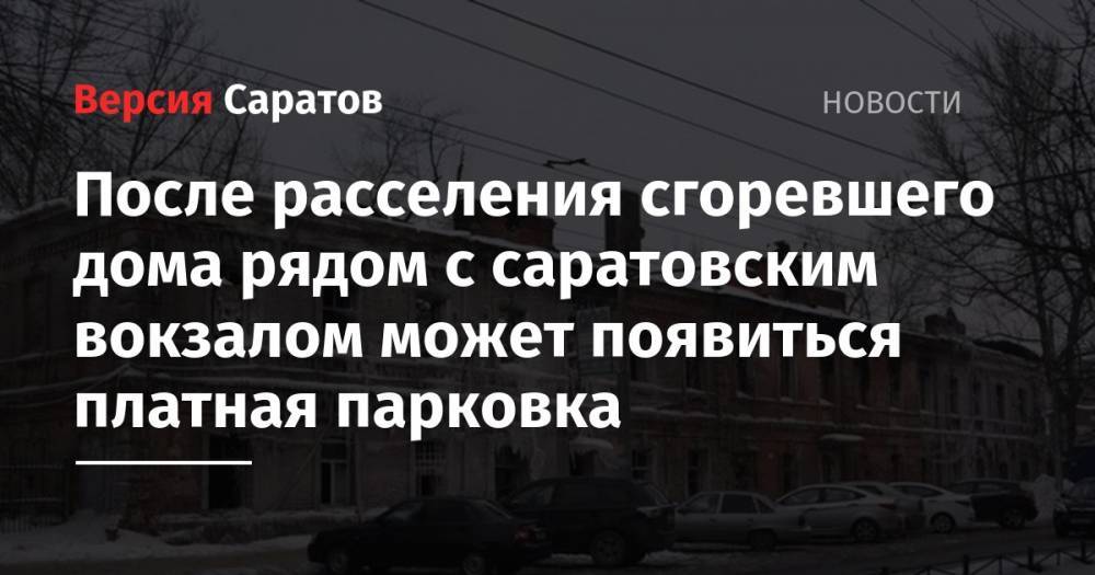 После расселения сгоревшего дома рядом с саратовским вокзалом может появиться платная парковка - nversia.ru - р-н Кировский