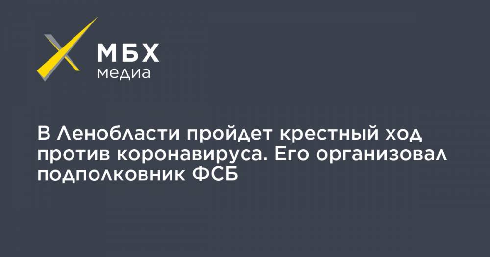 В Ленобласти пройдет крестный ход против коронавируса. Его организовал подполковник ФСБ - mbk.news - Россия - Ленинградская обл. - р-н Кировский