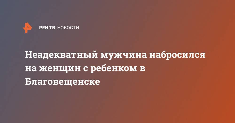 Неадекватный мужчина набросился на женщин с ребенком в Благовещенске - ren.tv - Благовещенск