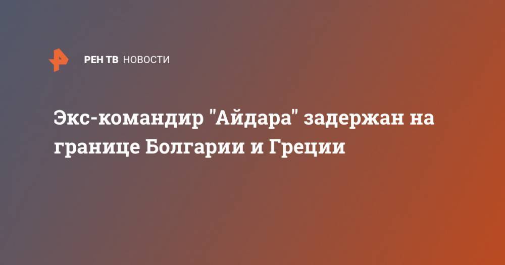 Сергей Мельничук - Экс-командир "Айдара" задержан на границе Болгарии и Греции - ren.tv - Россия - Украина - Болгария - Греция