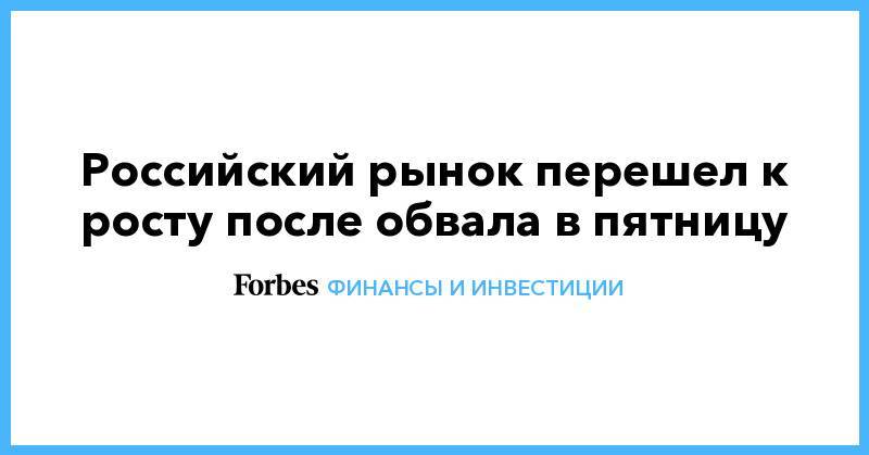 Российский рынок перешел к росту после обвала в пятницу - forbes.ru