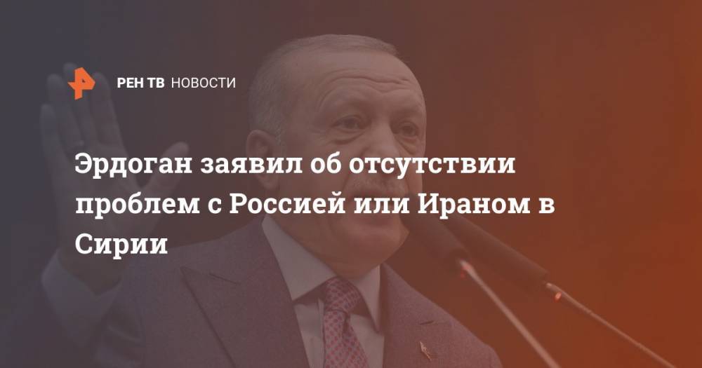 Реджеп Тайип Эрдоган - Эрдоган заявил об отсутствии проблем с Россией или Ираном в Сирии - ren.tv - Россия - Сирия - Турция - Иран - Анкара