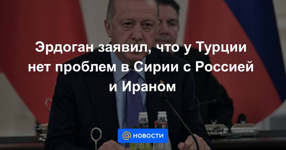 Эрдоган заявил, что у Турции нет проблем в Сирии с Россией и Ираном - news.mail.ru - Россия - Сирия - Турция - Иран - Анкара