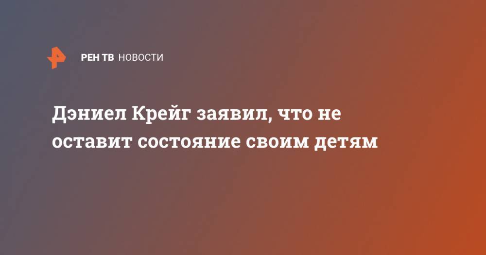 Джеймс Бонд - Дэниел Крейг - Дэниел Крейг заявил, что не оставит состояние своим детям - ren.tv