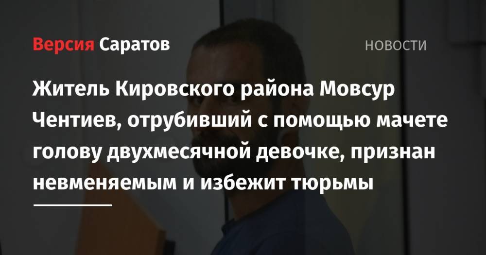 Житель Кировского района Мовсур Чентиев, отрубивший с помощью мачете голову двухмесячной девочке, признан невменяемым и избежит тюрьмы - nversia.ru - Россия - Саратовская обл. - Саратов - р-н Кировский