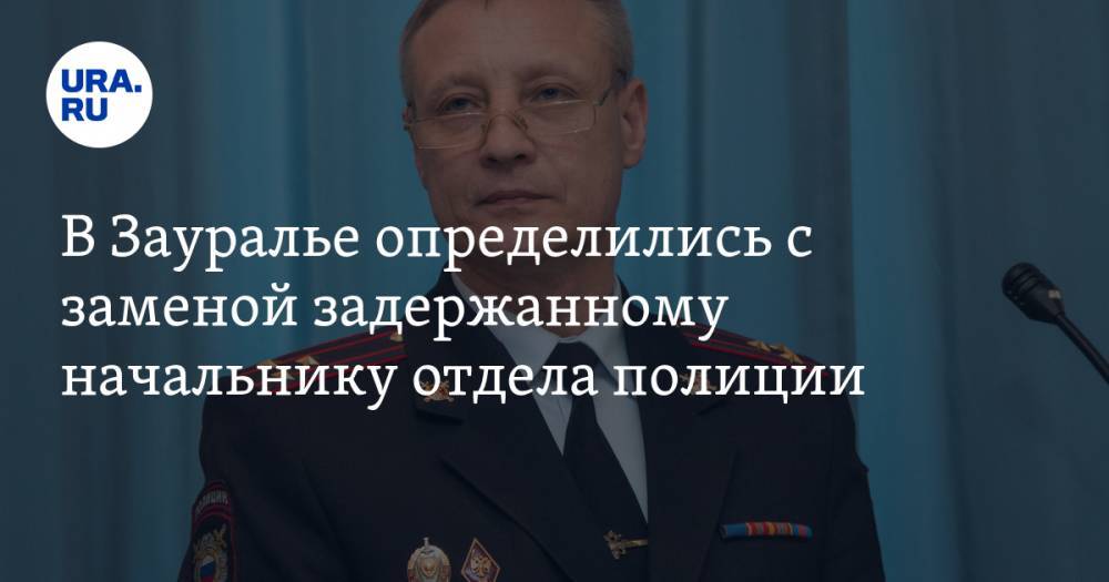 В Зауралье определились с заменой задержанному начальнику отдела полиции - ura.news - Россия - Курганская обл. - Шадринск