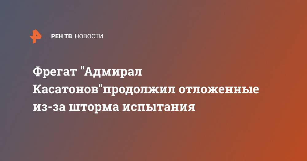 Вадим Серг - Фрегат "Адмирал Касатонов"продолжил отложенные из-за шторма испытания - ren.tv