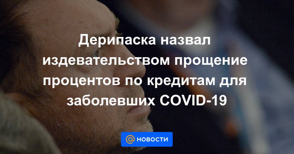 Олег Дерипаска - Дерипаска назвал издевательством прощение процентов по кредитам для заболевших COVID-19 - news.mail.ru - Москва - Россия