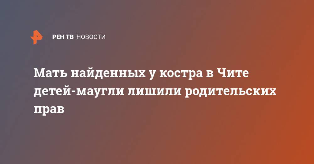 Мать найденных у костра в Чите детей-маугли лишили родительских прав - ren.tv - Забайкальский край - Чита