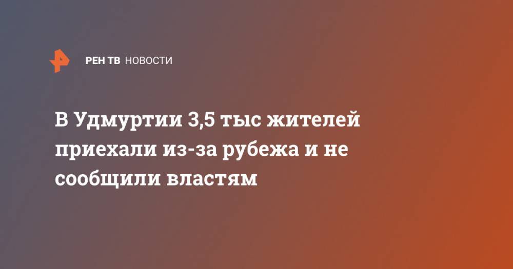 Александр Бречалов - В Удмуртии 3,5 тыс жителей приехали из-за рубежа и не сообщили властям - ren.tv - респ. Удмуртия