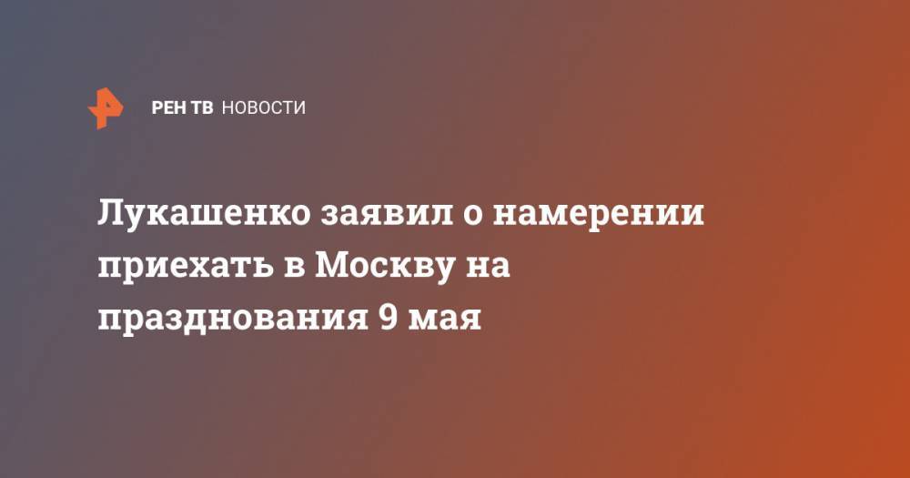 Александр Лукашенко - Лукашенко заявил о намерении приехать в Москву на празднования 9 мая - ren.tv - Москва - Украина - Белоруссия - Минск