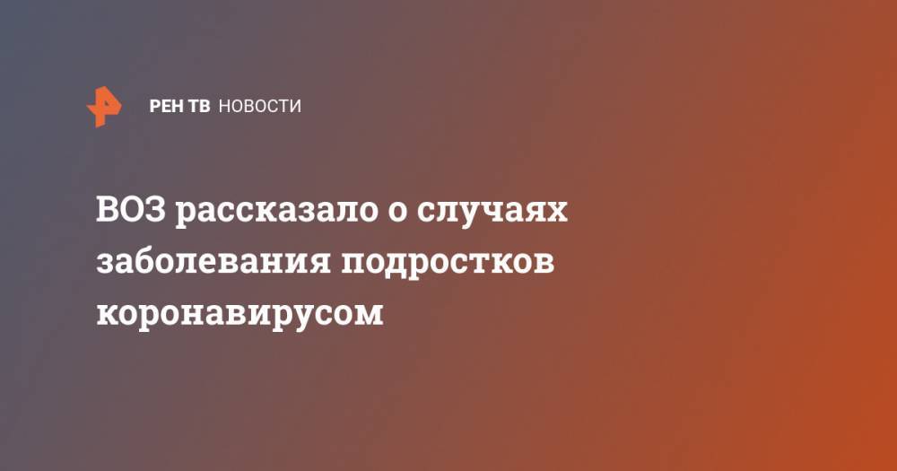 Мелита Вуйнович - ВОЗ рассказало о случаях заболевания подростков коронавирусом - ren.tv - Россия - Франция