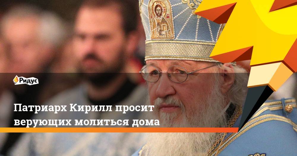 патриарх Кирилл - Патриарх Кирилл просит верующих молиться дома - ridus.ru - Россия - Русь