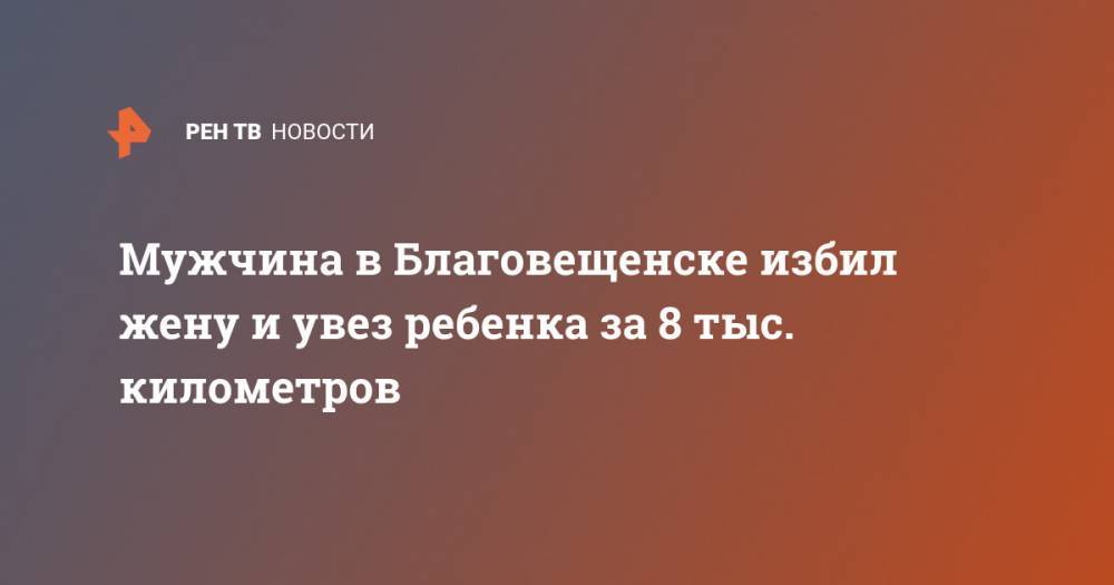 Мужчина в Благовещенске избил жену и увез ребенка за 8 тыс. километров - ren.tv - Благовещенск