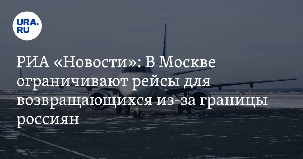 Евгений Дитрих - РИА «Новости»: В Москве ограничивают рейсы для возвращающихся из-за границы россиян - ura.news - Москва - Россия