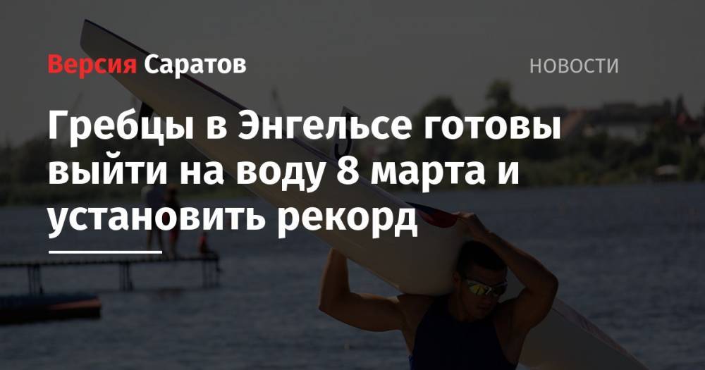 Сергей Лукьянов - Гребцы в Энгельсе готовы выйти на воду 8 марта и установить рекорд - nversia.ru