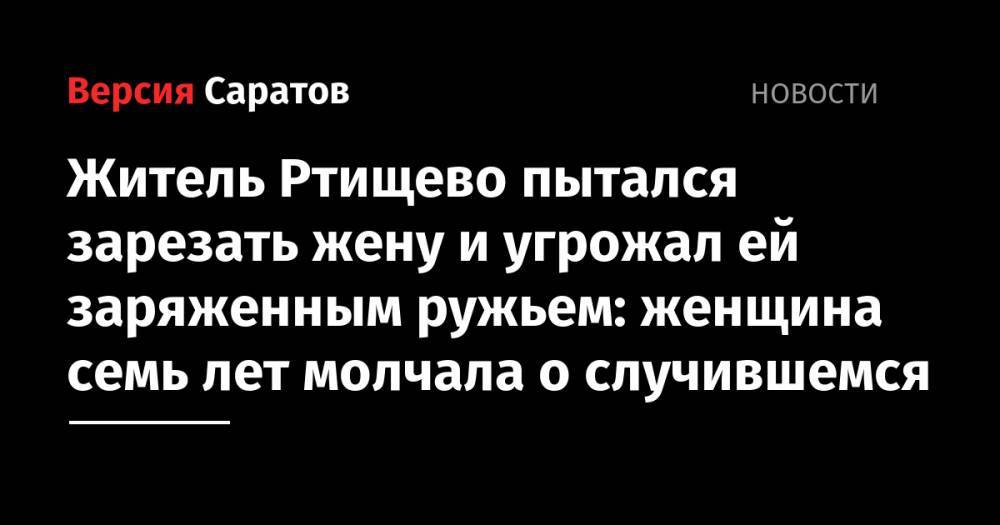 Житель Ртищево пытался зарезать жену и угрожал ей заряженным ружьем: женщина семь лет молчала о случившемся - nversia.ru - Россия - Саратовская обл.