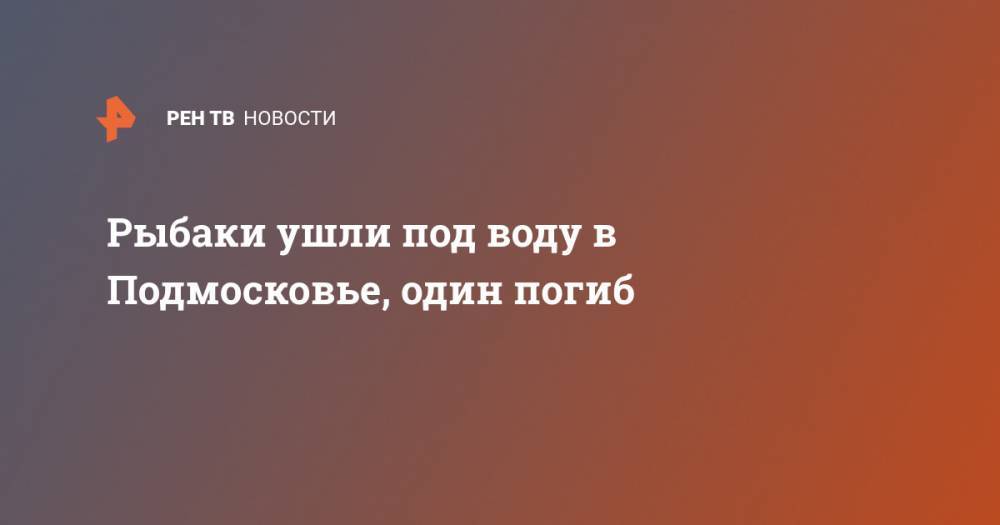 Рыбаки ушли под воду в Подмосковье, один погиб - ren.tv - Московская обл. - район Чеховский