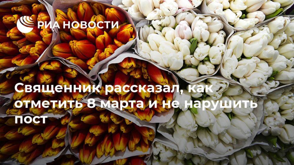 Священник рассказал, как отметить 8 марта и не нарушить пост - ria.ru - Москва