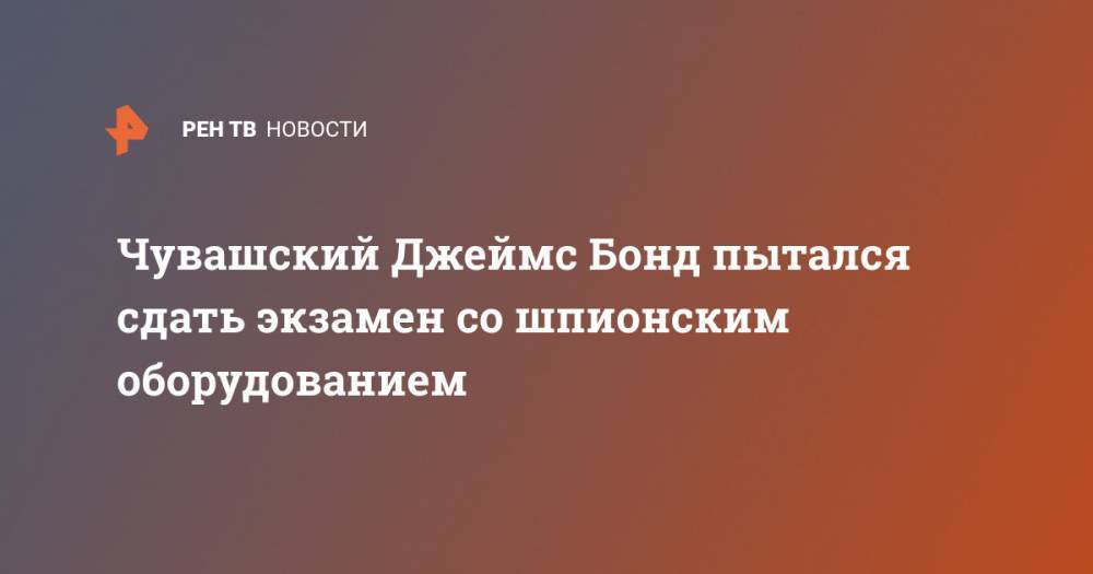 Джеймс Бонд - Чувашский Джеймс Бонд пытался сдать экзамен со шпионским оборудованием - ren.tv - респ. Чувашия