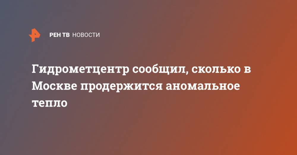 Гидрометцентр Роман Вильфанд - Гидрометцентр сообщил, сколько в Москве продержится аномальное тепло - ren.tv - Москва