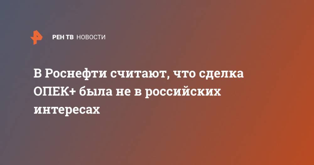 Михаил Леонтьев - В Роснефти считают, что сделка ОПЕК+ была не в российских интересах - ren.tv - Россия