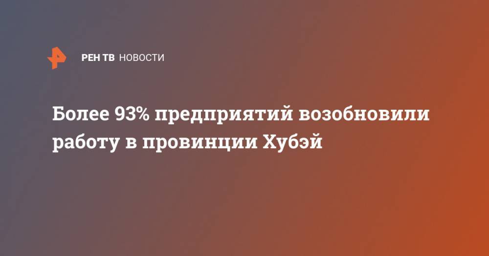 Более 93% предприятий возобновили работу в провинции Хубэй - ren.tv - Китай - п. Хубэй - Ухань