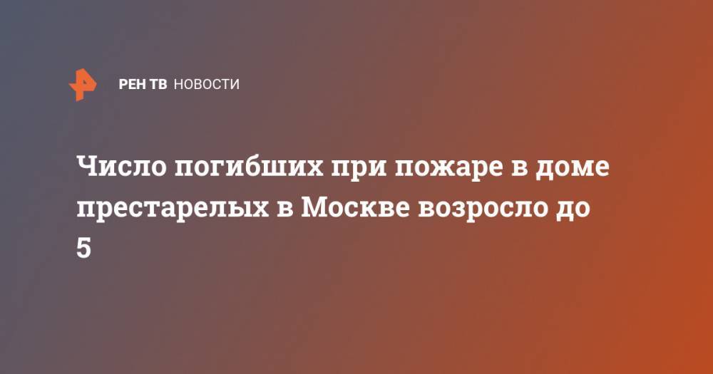 Число погибших при пожаре в доме престарелых в Москве возросло до 5 - ren.tv - Москва