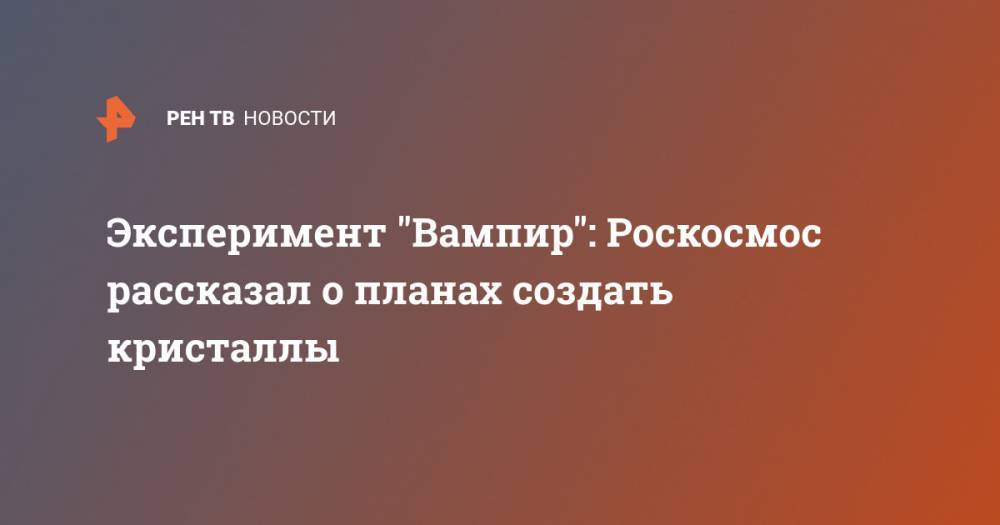 Александр Блошенко - Эксперимент "Вампир": Роскосмос рассказал о планах создать кристаллы - ren.tv