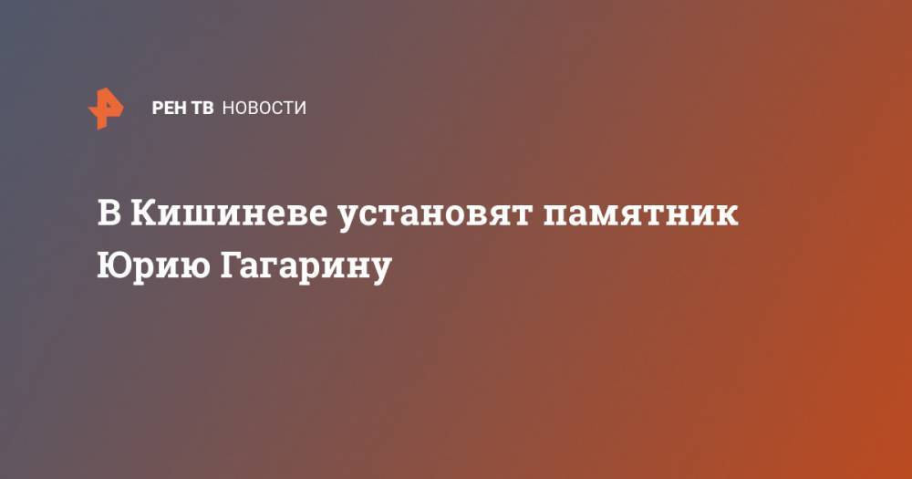 Юрий Гагарин - Михаил Давыдов - В Кишиневе установят памятник Юрию Гагарину - ren.tv - Молдавия - Кишинев