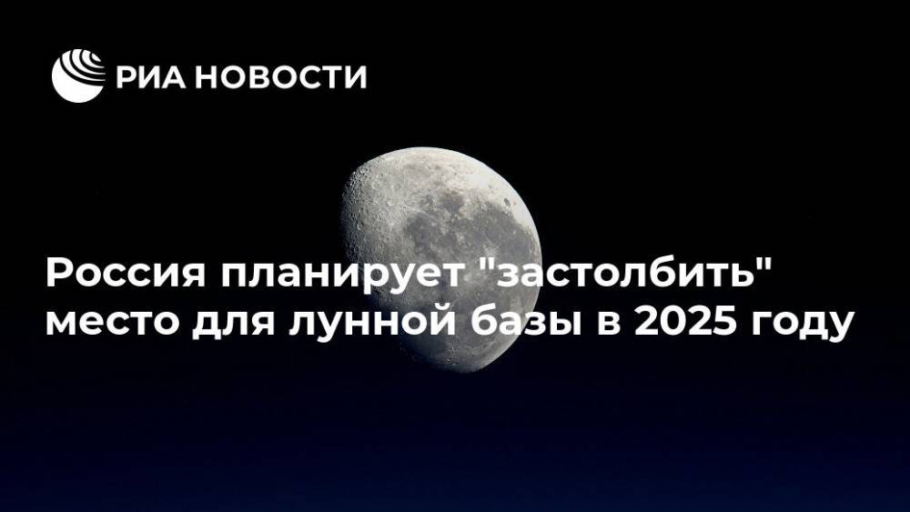 Россия планирует "застолбить" место для лунной базы в 2025 году - ria.ru - Москва - Россия