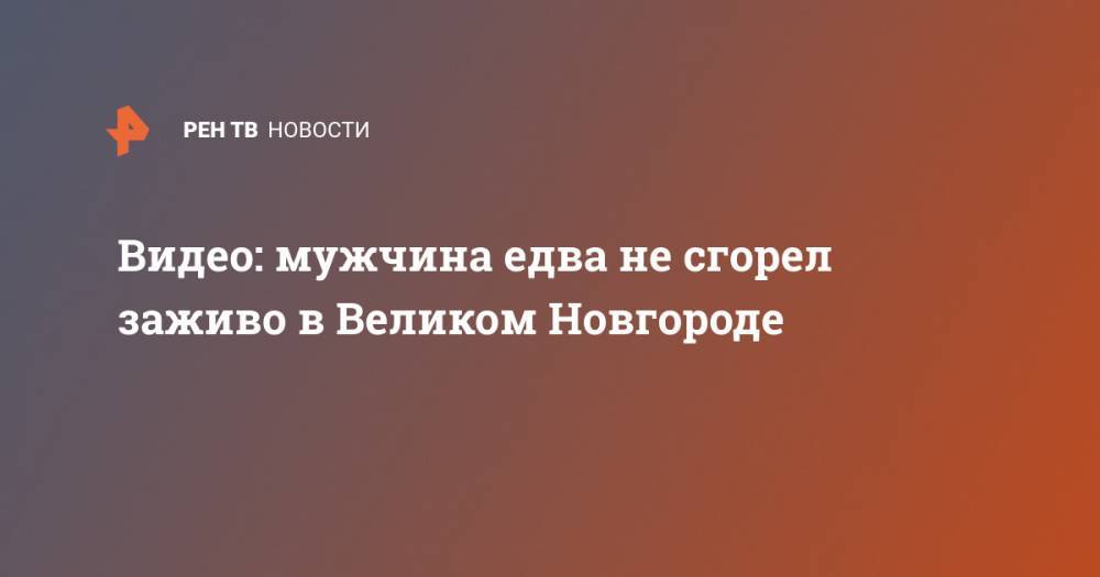 Видео: мужчина едва не сгорел заживо в Великом Новгороде - ren.tv - Великий Новгород