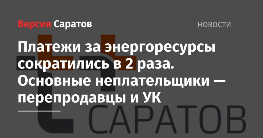 Платежи за энергоресурсы сократились в 2 раза. Основные неплательщики — перепродавцы и УК - nversia.ru - Россия - Саратов - Энгельс