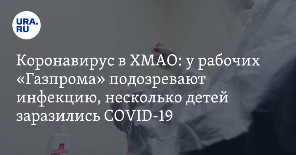 Коронавирус в ХМАО: у рабочих «Газпрома» подозревают инфекцию, несколько детей заразились COVID-19. Последние новости 14 апреля - ura.news - Россия - Тюменская обл. - Свердловская обл. - Югра - окр. Янао