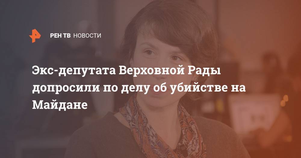 Татьяна Черновол - Экс-депутата Верховной Рады допросили по делу об убийстве на Майдане - ren.tv - Украина - Киев