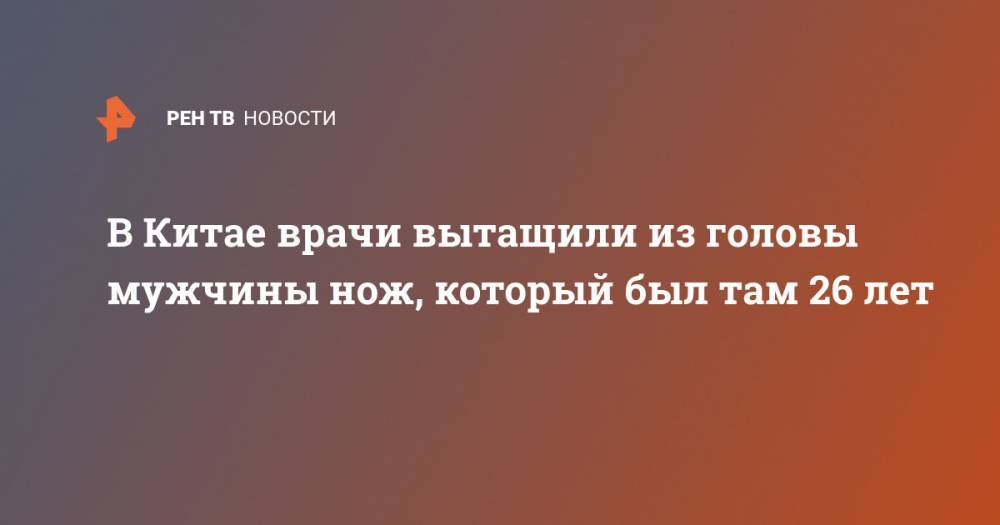 В Китае врачи вытащили из головы мужчины нож, который был там 26 лет - ren.tv - Китай