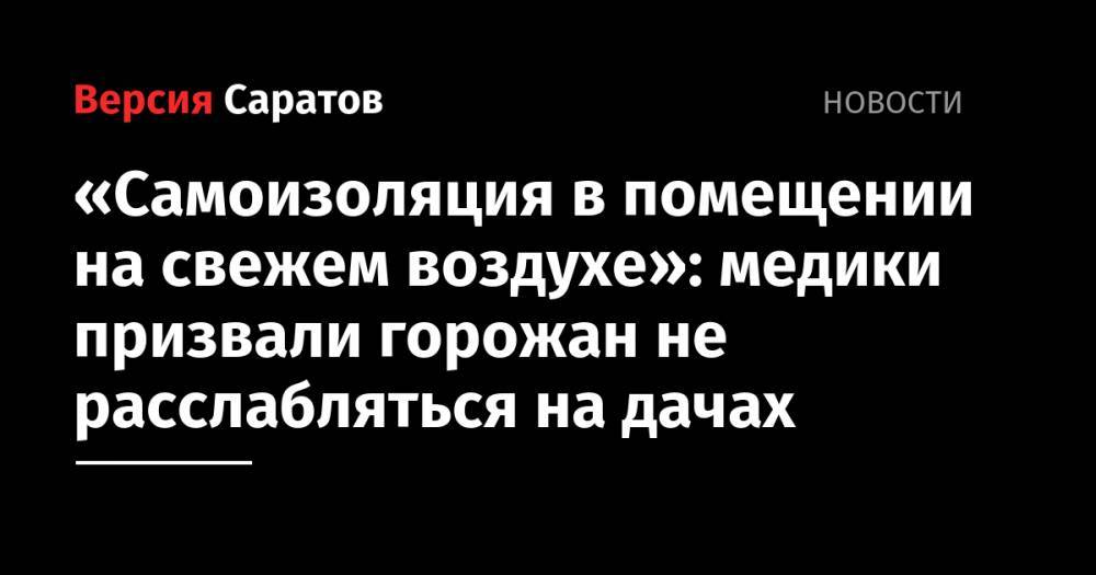 Николай Островский - «Самоизоляция в помещении на свежем воздухе»: медики призвали горожан не расслабляться на дачах - nversia.ru - Саратов - Саратова