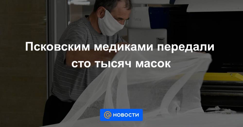 Андрей Турчак - Псковским медиками передали сто тысяч масок - news.mail.ru - Москва - Краснодарский край - Московская обл. - респ. Чувашия - Алтайский край - Югра - Псковская обл.