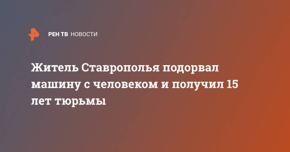 Житель Ставрополья подорвал машину с человеком и получил 15 лет тюрьмы - ren.tv - Ставрополье - Ставрополь