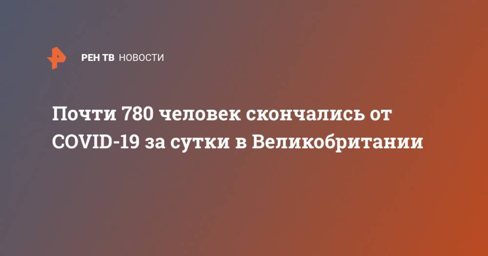 Доминик Рааб - Почти 780 человек скончались от COVID-19 за сутки в Великобритании - ren.tv - Китай - Англия - Ухань