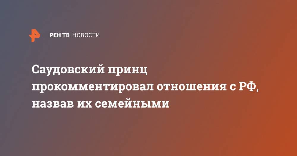 Абдель Азиз - Саудовский принц прокомментировал отношения с РФ, назвав их семейными - ren.tv - Москва - Россия - Саудовская Аравия - Эр-Рияд