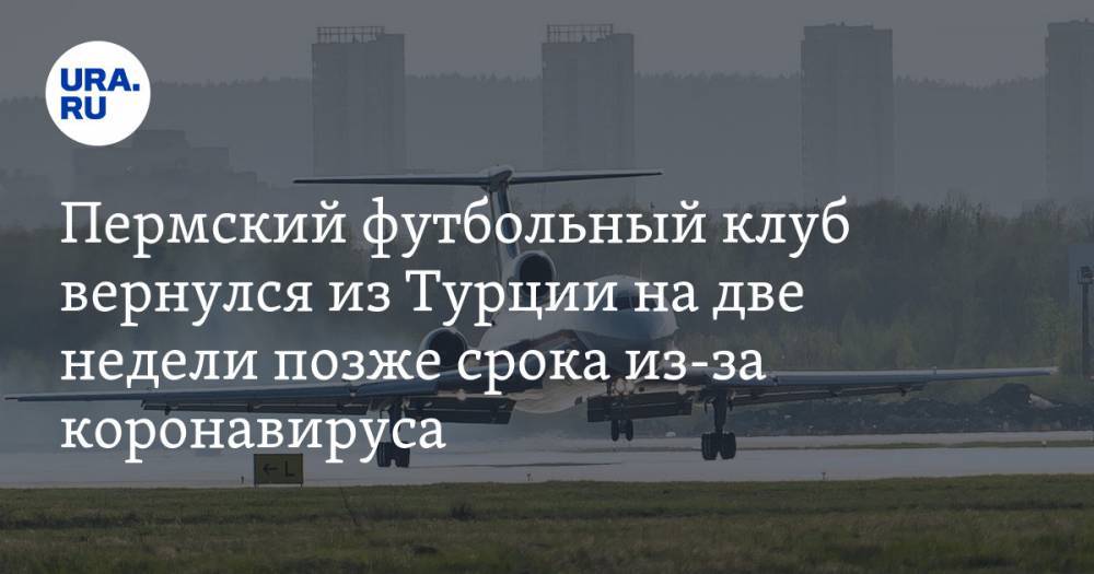 Пермский футбольный клуб вернулся из Турции на две недели позже срока из-за коронавируса - ura.news - Москва - Россия - Турция - Пермь - Пермский край