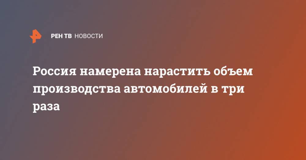Россия намерена нарастить объем производства автомобилей в три раза - ren.tv - Россия