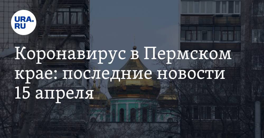 Коронавирус в Пермском крае: последние новости 15 апреля. Резкий рост числа заболевших, храмы закроют, полиции на улицах стало больше - ura.news - Москва - Россия - Англия - Таджикистан - Пермский край